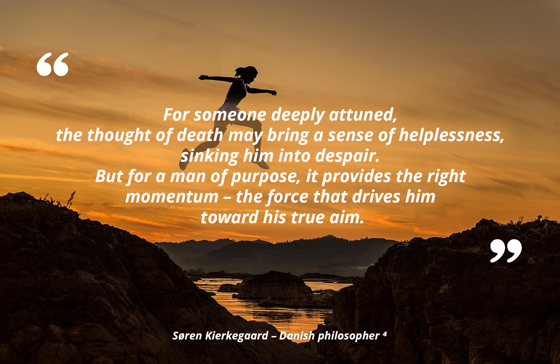 For someone deeply attuned, the thought of death may bring a sense of helplessness, sinking him into despair. But for a man of purpose, it provides the right momentum, the force that drives him toward his true aim. — Søren Kierkegaard