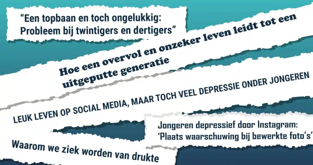 Krantenkoppen: -"Een topbaan en toch ongelukkig: Probleem bij twintigers en dertigers" - Hoe een overvol en onzeker leven leidt tot een uitgeputte generatie - LEUK LEVEN OP SOCIAL MEDIA, MAAR TOCH VEEL DEPRESSIE ONDER JONGEREN - Jongeren depressief door Instagram: 'Plaats waarschuwing bij bewerkte foto's' - Waarom we ziek worden van drukte -